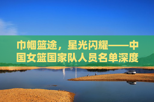 巾帼篮途，星光闪耀——中国女篮国家队人员名单深度解析，巾帼星光，中国女篮国家队人员名单深度解析