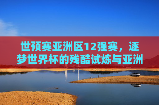 世预赛亚洲区12强赛，逐梦世界杯的残酷试炼与亚洲足球的进阶之路，世预赛亚洲区12强赛，逐梦世界杯的残酷试炼与亚洲足球进阶之路