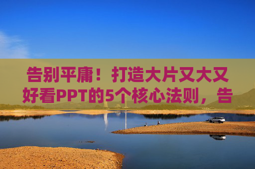 告别平庸！打造大片又大又好看PPT的5个核心法则，告别平庸，打造大片级PPT的5个核心法则