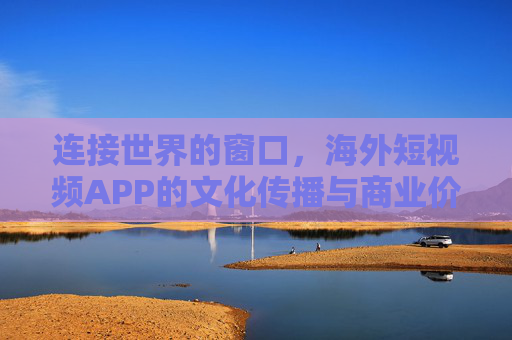 连接世界的窗口，海外短视频APP的文化传播与商业价值，连接世界的窗口，海外短视频APP的文化传播与商业价值