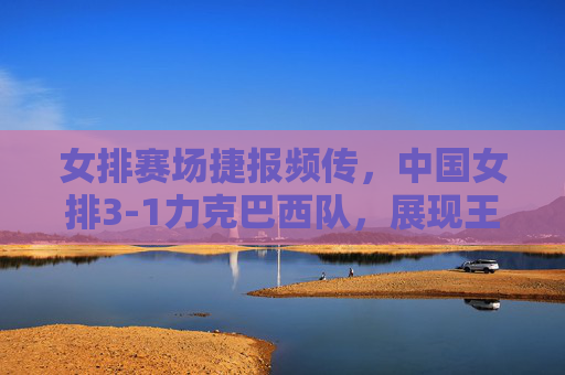 女排赛场捷报频传，中国女排3-1力克巴西队，展现王者之师韧劲，中国女排3-1力克巴西 王者之师展韧劲