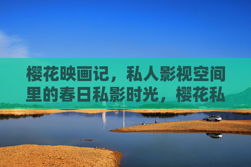 樱花映画记，私人影视空间里的春日私影时光，樱花私影记，春日私人影视空间的时光