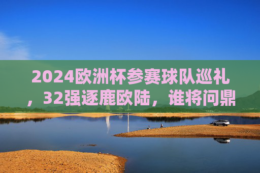 2024欧洲杯参赛球队巡礼，32强逐鹿欧陆，谁将问鼎德意志？2024欧洲杯32强巡礼，逐鹿德意志，谁将问鼎？