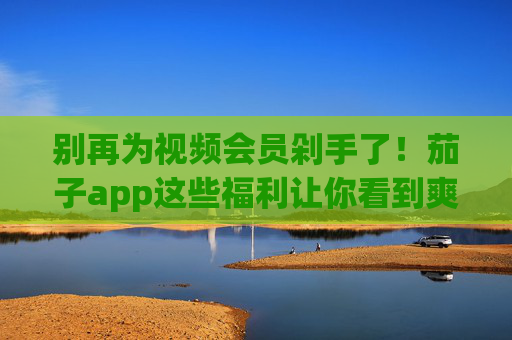别再为视频会员剁手了！茄子app这些福利让你看到爽，茄子app福利，告别会员剁手，免费看爽