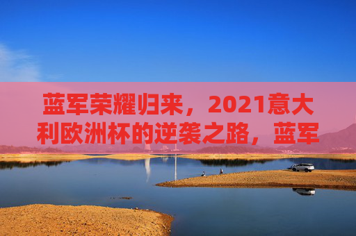 蓝军荣耀归来，2021意大利欧洲杯的逆袭之路，蓝军荣耀归来，2021意大利欧洲杯逆袭之路