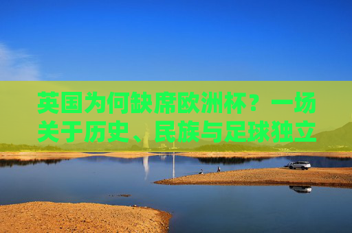 英国为何缺席欧洲杯？一场关于历史、民族与足球独立性的误会，英国缺席欧洲杯，历史、民族与足球独立性的误会