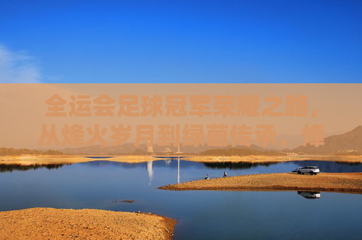 全运会足球冠军荣耀之路，从烽火岁月到绿茵传承，烽火岁月绿茵传，全运会足球冠军荣耀路