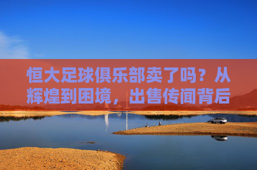 恒大足球俱乐部卖了吗？从辉煌到困境，出售传闻背后的现实考量，恒大足球出售传闻，从辉煌到困境的现实考量