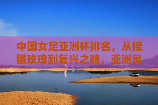 中国女足亚洲杯排名，从铿锵玫瑰到复兴之路，亚洲足坛的坐标与坚守，铿锵玫瑰的复兴坐标，从亚洲杯排名看女足坚守之路