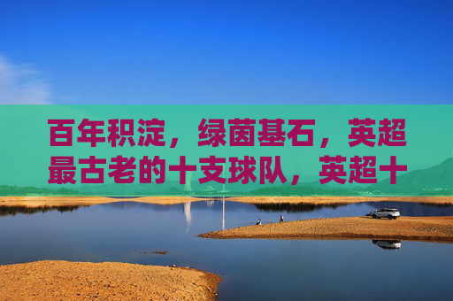 百年积淀，绿茵基石，英超最古老的十支球队，英超十队，百年积淀铸就绿茵基石