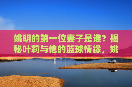 姚明的第一位妻子是谁？揭秘叶莉与他的篮球情缘，姚明第一位妻子叶莉，揭秘他们的篮球情缘