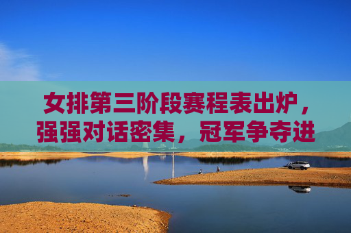 女排第三阶段赛程表出炉，强强对话密集，冠军争夺进入白热化阶段，女排第三阶段赛程出炉 强强对话密集冠军争夺白热化