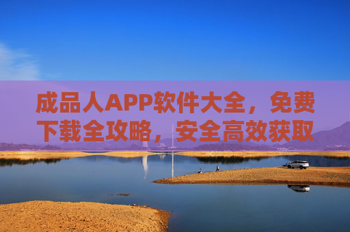 成品人APP软件大全，免费下载全攻略，安全高效获取资源指南，成品人APP软件大全，免费下载全攻略与安全高效获取指南