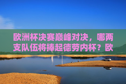 欧洲杯决赛巅峰对决，哪两支队伍将捧起德劳内杯？欧洲杯决赛巅峰对决，德劳内杯两队争锋