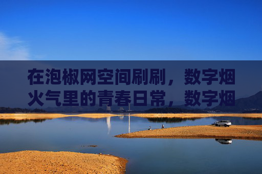 在泡椒网空间刷刷，数字烟火气里的青春日常，数字烟火气里的青春日常