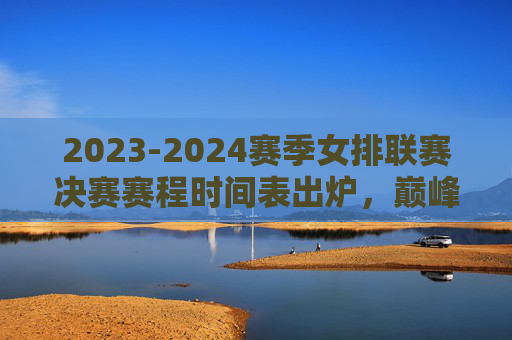 2023-2024赛季女排联赛决赛赛程时间表出炉，巅峰对决即将上演，2023-2024女排联赛决赛赛程出炉 巅峰对决在即
