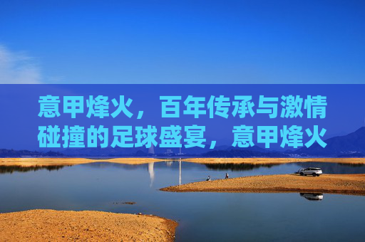意甲烽火，百年传承与激情碰撞的足球盛宴，意甲烽火，百年传承的足球盛宴