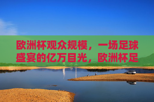 欧洲杯观众规模,一场足球盛宴的亿万目光,欧洲杯足球盛宴,亿万目光聚焦的观众规模 欧洲杯观众规模,一场足球盛宴的亿万目光,欧洲杯足球盛宴,亿万目光聚焦的观众规模