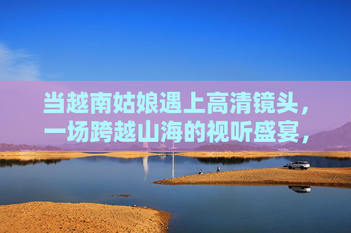 当越南姑娘遇上高清镜头，一场跨越山海的视听盛宴，高清镜头映山海，越南姑娘视听盛宴