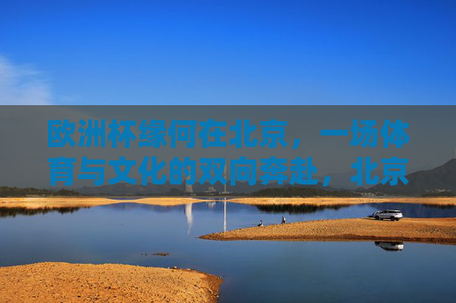 欧洲杯缘何在北京，一场体育与文化的双向奔赴，北京遇见欧洲杯，一场体育与文化的双向奔赴