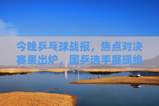 今晚乒乓球战报,焦点对决赛果出炉,国乒选手展现绝对统治力,焦点对决战报,国乒展现绝对统治力 今晚乒乓球战报,焦点对决赛果出炉,国乒选手展现绝对统治力,焦点对决战报,国乒展现绝对统治力