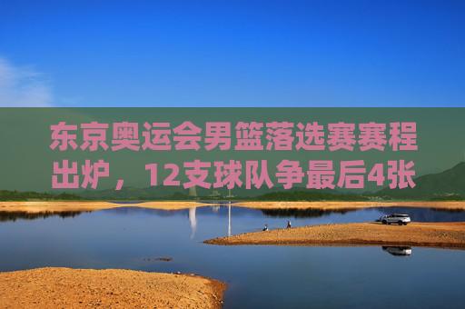 东京奥运会男篮落选赛赛程出炉，12支球队争最后4张门票，看点解析，东京奥运会男篮落选赛，12队争4席看点解析