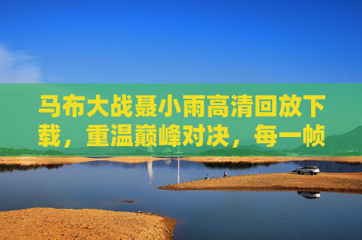 马布大战聂小雨高清回放下载,重温巅峰对决,每一帧都是经典,马布大战聂小雨高清回放下载,巅峰对决,帧帧经典 马布大战聂小雨高清回放下载,重温巅峰对决,每一帧都是经典,马布大战聂小雨高清回放下载,巅峰对决,帧帧经典