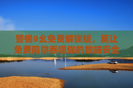 警惕9幺免费解锁版,莫让免费陷阱吞噬你的数据安全,警惕9幺免费解锁版,莫让免费陷阱吞噬数据安全 警惕9幺免费解锁版,莫让免费陷阱吞噬你的数据安全,警惕9幺免费解锁版,莫让免费陷阱吞噬数据安全
