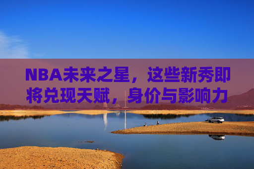 NBA未来之星，这些新秀即将兑现天赋，身价与影响力齐飞！NBA新秀兑现天赋，身价与影响力齐飞
