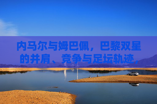 内马尔与姆巴佩,巴黎双星的并肩、竞争与足坛轨迹,巴黎双星,内马尔与姆巴佩的并肩、竞争与足坛轨迹 内马尔与姆巴佩,巴黎双星的并肩、竞争与足坛轨迹,巴黎双星,内马尔与姆巴佩的并肩、竞争与足坛轨迹
