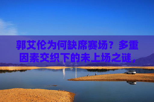 郭艾伦为何缺席赛场?多重因素交织下的未上场之谜,郭艾伦缺席赛场,多重因素交织之谜 郭艾伦为何缺席赛场?多重因素交织下的未上场之谜,郭艾伦缺席赛场,多重因素交织之谜