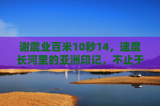 谢震业百米10秒14,速度长河里的亚洲印记,不止于快,谢震业10秒14,速度长河里的亚洲印记,不止于快 谢震业百米10秒14,速度长河里的亚洲印记,不止于快,谢震业10秒14,速度长河里的亚洲印记,不止于快