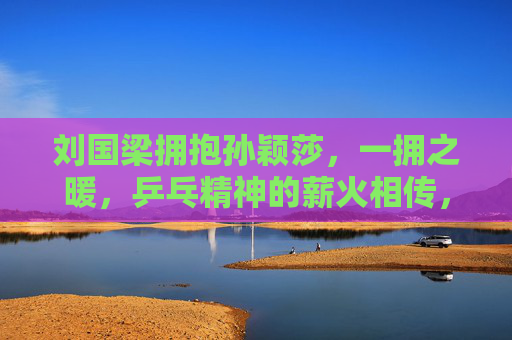 刘国梁拥抱孙颖莎，一拥之暖，乒乓精神的薪火相传，刘国梁拥孙颖莎，一拥暖意传乒乓薪火