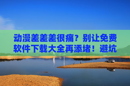 动漫差差差很痛？别让免费软件下载大全再添堵！避坑指南来了，动漫下载踩坑？免费软件大全避坑指南