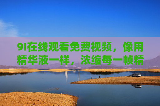 9I在线观看免费视频,像用精华液一样,浓缩每一帧精彩,9I免费视频,精华液般浓缩每一帧精彩 9I在线观看免费视频,像用精华液一样,浓缩每一帧精彩,9I免费视频,精华液般浓缩每一帧精彩