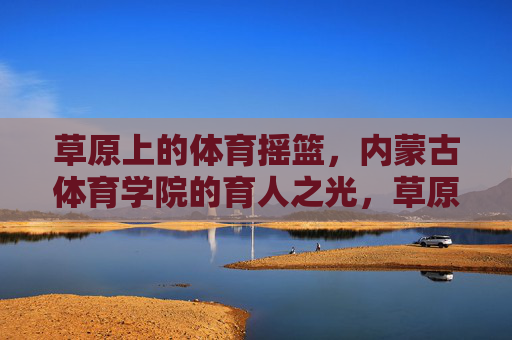 草原上的体育摇篮,内蒙古体育学院的育人之光,草原体育摇篮,内蒙古体育学院育人之光 草原上的体育摇篮,内蒙古体育学院的育人之光,草原体育摇篮,内蒙古体育学院育人之光