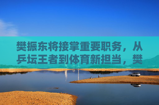 樊振东将接掌重要职务,从乒坛王者到体育新担当,樊振东,乒坛王者履新,体育新担当 樊振东将接掌重要职务,从乒坛王者到体育新担当,樊振东,乒坛王者履新,体育新担当