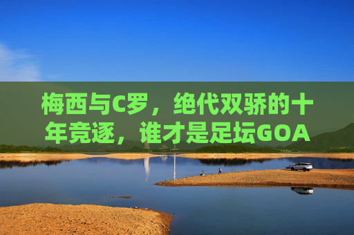 梅西与C罗,绝代双骄的十年竞逐,谁才是足坛GOAT?绝代双骄十年竞逐,梅西C罗谁为足坛GOAT? 梅西与C罗,绝代双骄的十年竞逐,谁才是足坛GOAT?绝代双骄十年竞逐,梅西C罗谁为足坛GOAT?