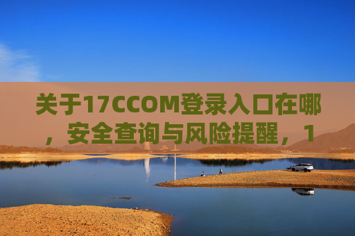 关于17CCOM登录入口在哪,安全查询与风险提醒,17CCOM登录入口查询,安全指引与风险提醒 关于17CCOM登录入口在哪,安全查询与风险提醒,17CCOM登录入口查询,安全指引与风险提醒