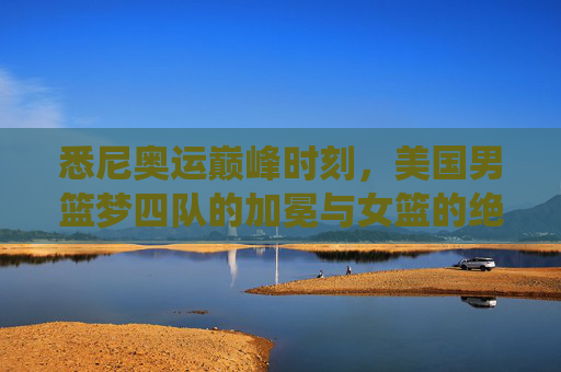 悉尼奥运巅峰时刻,美国男篮梦四队的加冕与女篮的绝对统治 悉尼奥运巅峰时刻,美国男篮梦四队的加冕与女篮的绝对统治