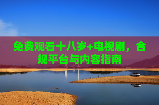 免费观看十八岁+电视剧,合规平台与内容指南 免费观看十八岁+电视剧,合规平台与内容指南