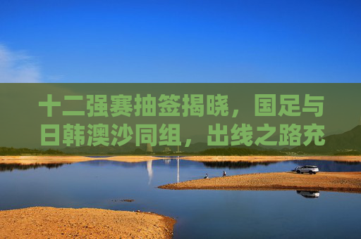 十二强赛抽签揭晓,国足与日韩澳沙同组,出线之路充满挑战与希望,十二强赛抽签,国足与日韩澳沙同组,出线之路挑战与希望 十二强赛抽签揭晓,国足与日韩澳沙同组,出线之路充满挑战与希望,十二强赛抽签,国足与日韩澳沙同组,出线之路挑战与希望
