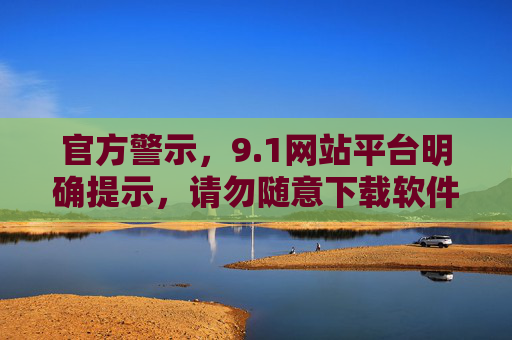 官方警示，9.1网站平台明确提示，请勿随意下载软件，官方警示，9.1网站平台提示请勿随意下载软件