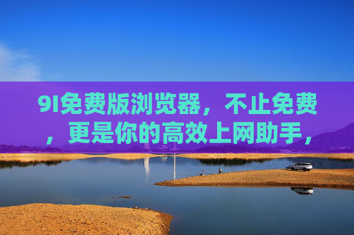 9I免费版浏览器,不止免费,更是你的高效上网助手,9I免费版浏览器,不止免费,高效上网助手 9I免费版浏览器,不止免费,更是你的高效上网助手,9I免费版浏览器,不止免费,高效上网助手