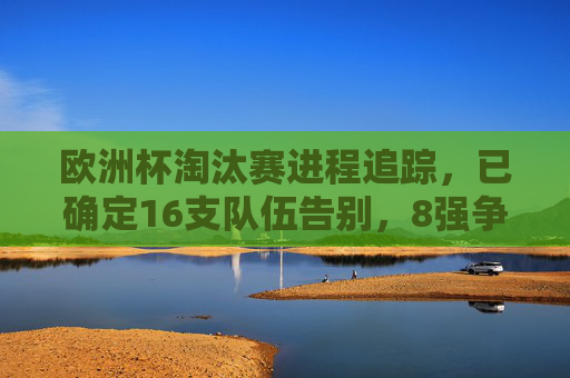 欧洲杯淘汰赛进程追踪,已确定16支队伍告别,8强争冠,欧洲杯淘汰赛,16队告别,8强争冠 欧洲杯淘汰赛进程追踪,已确定16支队伍告别,8强争冠,欧洲杯淘汰赛,16队告别,8强争冠