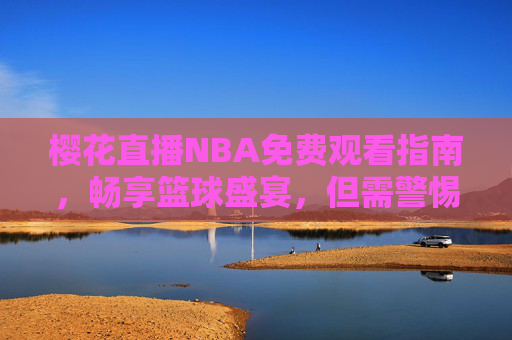 樱花直播NBA免费观看指南，畅享篮球盛宴，但需警惕这些风险，樱花直播NBA免费观看指南，畅享盛宴，警惕风险