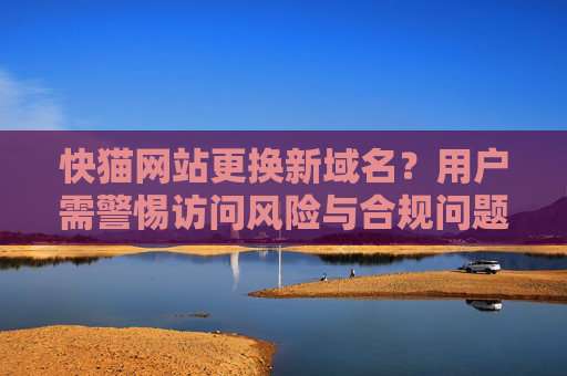 快猫网站更换新域名？用户需警惕访问风险与合规问题，快猫网站更换新域名 用户需警惕访问风险与合规问题