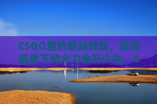CSGO里的暴躁妹妹,高清画质下的火力全开少女,CSGO高清画质下的暴躁火力全开少女 CSGO里的暴躁妹妹,高清画质下的火力全开少女,CSGO高清画质下的暴躁火力全开少女