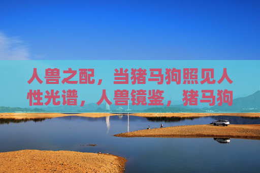 人兽之配,当猪马狗照见人性光谱,人兽镜鉴,猪马狗照见人性光谱 人兽之配,当猪马狗照见人性光谱,人兽镜鉴,猪马狗照见人性光谱