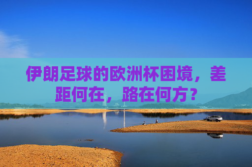 伊朗足球的欧洲杯困境,差距何在,路在何方? 伊朗足球的欧洲杯困境,差距何在,路在何方?